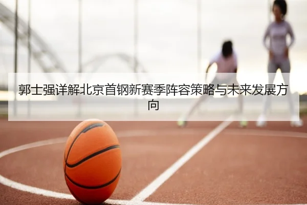 郭士强详解北京首钢新赛季阵容策略与未来发展方向